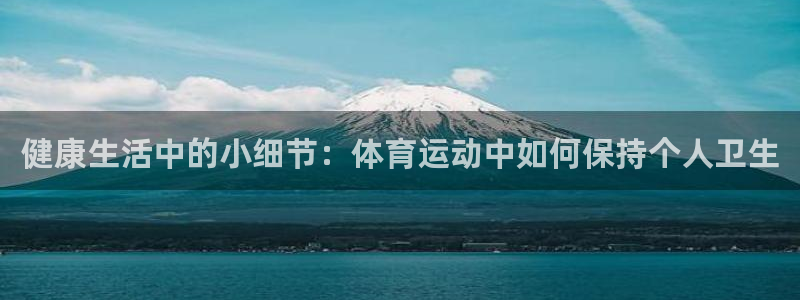 杏运体育官网注册：健康生活中的小细节：体育运动中如何保持个人卫生