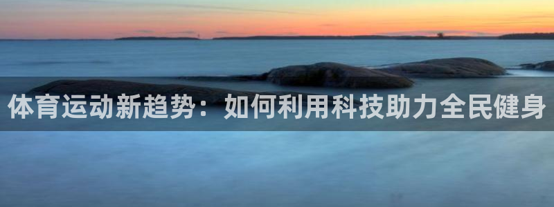 意昂4官网：体育运动新趋势：如何利用科技助力全民健身